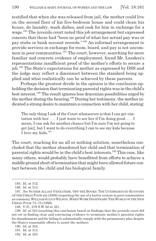 190 WILLLAM & MARY JOURNALOF WOMEN ANDTHELAW  [Vol. 18:161  testified that when she was released from jail, the mother could live on the second floor of his five-bedroom house and could clean his house, do laundry, wash dishes, and cook for him in exchange for a wage. ™ The juvenile court noted this job arrangement but expressed concern that there had "been no proof of what her actual pay was or pay stubs or bank account records.”™ An informal arrangement to provide services in exchange for room, board, and pay is not uncom- mon in poor communities.™ The court, however, searching for more familiar and conerete evidence of employment, found Mr. Landers’s representations insufficient proof of the mother’s efforts to secure a job.’** The State’s expectations for mother as expressed by DSS and the judge may reflect a disconnect between the standard being ap- plied and what realistically can be achieved by these parents. Perhaps the greatest divide in the opinion is the conclusion up- holding the decision that terminating parental rights was in the child’s best interest.”” The result ignores less draconian possibilities urged by the mother during the hearing. " During her testimony, the mother in- dicated a strong desire to maintain a connection with her child, stating:  The only thing T ask of the Court whatsoever s that T can get visi- tation with her. ... Tjust want to see her if ’m doing good. ... T mean, I can ask for another chance but I’m sure I’m not going to get [sic], but T want to do everything I can to see my kids because Tlove my kids.**"  The court, reaching for an all or nothing solution, nonetheless con- cluded that the mother abandoned her child and that termination of parental rights would be in the child’s best interests.’* This case, like many others, would probably have benefitted from efforts to achieve a middle ground short of termination that might have allowed future con- tact between the child and his biological family  185. Id. at 312  186. Id. at 314  187. See SUDHIR ALLADI VENKATESH, OFF THE BOOKS: THE UNDERGROUND ECONOMY OF THE URBAN POO xii (2006) (reporting the use of a barter systom i poor communities s common); WILLAMULIUS WILSON, WHEN WORK DISAPPEARS: THE WORLD OF THE NEW. URBAN Po0R 4175 (1996),  188, V.N. 279 SW.3d at 321  189, Id. at 323 (reaching this conclusion based on findings that the juvenile court did not err in finding clear and convincing evidence to terminate mother’s parental rights  for abandonment and for failing to substantially comply with the permancney plan despite the State’s reasonablo efforts to assist the mother).  10. Id. at 323,  191, Id. at 313  192, Id. at 323  